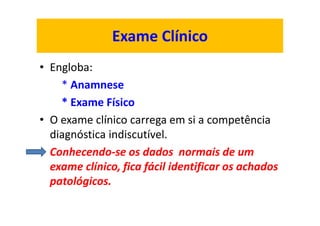 Exame Clínico
• Engloba:
* Anamnese
* Exame Físico
• O exame clínico carrega em si a competência
diagnóstica indiscutível.
• Conhecendo-se os dados normais de um
exame clínico, fica fácil identificar os achados
patológicos.
 