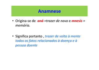 Anamnese
• Origina-se de aná =trazer de novo e mnesis =
memória.
• Significa portanto , trazer de volta à mente
todos os fatos relacionados à doença e à
pessoa doente
 
