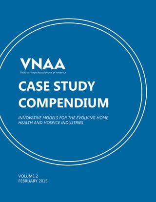 VNAA CASE STUDY COMPENDIUM 1
CASE STUDY
COMPENDIUM
INNOVATIVE MODELS FOR THE EVOLVING HOME
HEALTH AND HOSPICE INDUSTRIES
Visiting Nurse Associations of America
VOLUME 2
FEBRUARY 2015
 