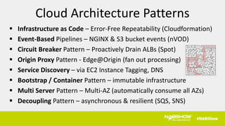  Infrastructure as Code – Error-Free Repeatability (Cloudformation)
 Event-Based Pipelines – NGINX & S3 bucket events (nVOD)
 Circuit Breaker Pattern – Proactively Drain ALBs (Spot)
 Origin Proxy Pattern - Edge@Origin (fan out processing)
 Service Discovery – via EC2 Instance Tagging, DNS
 Bootstrap / Container Pattern – immutable infrastructure
 Multi Server Pattern – Multi-AZ (automatically consume all AZs)
 Decoupling Pattern – asynchronous & resilient (SQS, SNS)
Cloud Architecture Patterns
 