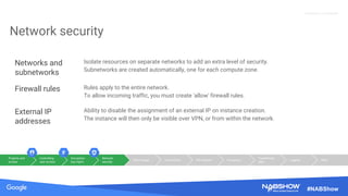 Source: Lorem ipsum dolor sit amet, consectetur adipiscing elit. Duis non erat sem
Proprietary + Confidential
#NABShow
Network security
Networks and
subnetworks
Isolate resources on separate networks to add an extra level of security.
Subnetworks are created automatically, one for each compute zone.
Firewall rules Rules apply to the entire network.
To allow incoming traffic, you must create 'allow' firewall rules.
External IP
addresses
Ability to disable the assignment of an external IP on instance creation.
The instance will then only be visible over VPN, or from within the network.
Projects and
access
Controlling
user access
Encryption
key mgmt
Network
security
Disk images Connectivity File systems Encryption
Transferring
data
Logging Other
 
