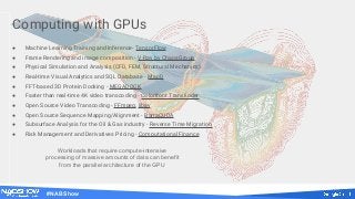 #NABShow
Computing with GPUs
● Machine Learning Training and Inference- TensorFlow
● Frame Rendering and image composition - V-Ray by ChaosGroup
● Physical Simulation and Analysis (CFD, FEM, Structural Mechanics)
● Real-time Visual Analytics and SQL Database - MapD
● FFT-based 3D Protein Docking - MEGADOCK
● Faster than real-time 4K video transcoding - Colorfront Transkoder
● Open Source Video Transcoding - FFmpeg, libav
● Open Source Sequence Mapping/Alignment - BarraCUDA
● Subsurface Analysis for the Oil & Gas industry - Reverse Time Migration
● Risk Management and Derivatives Pricing - Computational Finance
Workloads that require compute-intensive
processing of massive amounts of data can benefit
from the parallel architecture of the GPU
 