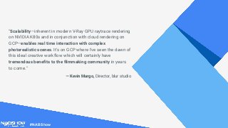 #NABShow
"Scalability—inherent in modern V-Ray GPU raytrace rendering
on NVIDIA K80s and in conjunction with cloud rendering on
GCP—enables real time interaction with complex
photorealistic scenes. It's on GCP where I've seen the dawn of
this ideal creative workflow which will certainly have
tremendous benefits to the filmmaking community in years
to come."
— Kevin Margo, Director, blur studio
 