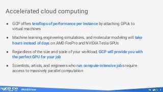#NABShow
● GCP offers teraflops of performance per instance by attaching GPUs to
virtual machines
● Machine learning, engineering simulations, and molecular modeling will take
hours instead of days on AMD FirePro and NVIDIA Tesla GPUs
● Regardless of the size and scale of your workload, GCP will provide you with
the perfect GPU for your job
● Scientists, artists, and engineers who run compute-intensive jobs require
access to massively parallel computation
Accelerated cloud computing
 