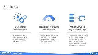 #NABShow
Features
Bare metal
Performance
Attach GPUs to
Any Machine Type
Flexible GPU Counts
Per Instance
• GPUs are offered in
passthrough mode to
provide bare metal
performance
• Attach up to 8 GPU dies to
your instance to get the
power that you need for
your applications
• You can mix-match different
GCP compute resources,
such as vCPUs, memory,
local SSD, GPUs and
persistent disk, to suit the
need of your workloads
 