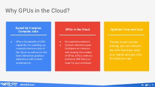 #NABShow
Why GPUs in the Cloud?
GPUs in the Cloud Optimize Time and Cost
Speed Up Complex
Compute Jobs
● Offers the breadth of GPU
capability for speeding up
compute-intensive jobs in
the Cloud as well as for the
best interactive graphics
experience with remote
workstations
● No capital investment
● Custom machine types:
Configure an instance
with exactly the number
of CPUs, GPUs, memory
and local SSD that you
need for your workload
Thanks to per minute
pricing, you can choose
the GPU that best suits
your needs and pay only
for what you use
 