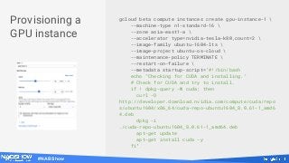 #NABShow
gcloud beta compute instances create gpu-instance-1 
--machine-type n1-standard-16 
--zone asia-east1-a 
--accelerator type=nvidia-tesla-k80,count=2 
--image-family ubuntu-1604-lts 
--image-project ubuntu-os-cloud 
--maintenance-policy TERMINATE 
--restart-on-failure 
--metadata startup-script='#!/bin/bash
echo "Checking for CUDA and installing."
# Check for CUDA and try to install.
if ! dpkg-query -W cuda; then
curl -O
http://developer.download.nvidia.com/compute/cuda/repo
s/ubuntu1604/x86_64/cuda-repo-ubuntu1604_8.0.61-1_amd6
4.deb
dpkg -i
./cuda-repo-ubuntu1604_8.0.61-1_amd64.deb
apt-get update
apt-get install cuda -y
fi'
Provisioning a
GPU instance
 