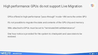 #NABShow
High performance GPUs do not support Live Migration
GPUs offered in high-performance “pass-through” mode—VM owns the entire GPU
It’s not possible to migrate the state and contents of the GPU chip and memory.
VMs attached to GPUs must be set to “terminateOnHostMaintenance”
One hour notice is provided for the system to checkpoint and save state to be
restored.
 