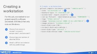 #NABShow
Creating a
workstation
For this job, we needed to run
project-specific software
(Autodesk 3DS Max) that only
runs on Windows.
# Create a workstation.
gcloud compute instances create "remote-work" 
--zone "us-central1-a" 
--machine-type "n1-standard-32" 
--accelerator [type=,count=1] 
--can-ip-forward --maintenance-policy "TERMINATE" 
--tags "https-server" 
--image "windows-server-2008-r2-dc-v20170214" 
--image-project "windows-cloud" 
--boot-disk-size 250 
--no-boot-disk-auto-delete 
--boot-disk-type "pd-ssd" 
--boot-disk-device-name "remote-work-boot"
2
3
1
1 Choose from zones in
us-east1, us-west1,
europe-west1, and asia-east1.
2 Choose type and number of
attached GPUs.
3 Attach a GPU to an instance
with any public image.
 