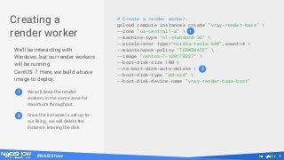 #NABShow
Creating a
render worker
We'll be interacting with
Windows, but our render workers
will be running
CentOS 7. Here, we build a base
image to deploy.
# Create a render worker.
gcloud compute instances create "vray-render-base" 
--zone "us-central1-a" 
--machine-type "n1-standard-32" 
--accelerator type="nvidia-tesla-k80",count=4 
--maintenance-policy "TERMINATE" 
--image "centos-7-v20170227" 
--boot-disk-size 100 
--no-boot-disk-auto-delete 
--boot-disk-type "pd-ssd" 
--boot-disk-device-name "vray-render-base-boot"
1
2
1 We will keep the render
workers in the same zone for
maximum throughput.
2 Once the instance is set up to
our liking, we will delete the
instance, leaving the disk.
 