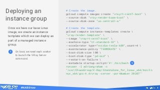 #NABShow
Deploying an
instance group
Once we have our base Linux
image, we create an instance
template which we can deploy as
part of a managed instance
group.
# Create the image.
gcloud compute images create "vrayrt-cent7-boot" 
--source-disk "vray-render-base-boot" 
--source-disk-zone "us-central1-a"
# Create the template.
gcloud compute instance-templates create 
"vray-render-template" 
--image "vrayrt-cent7-boot" 
--machine-type "n1-standard-32" 
--accelerator type="nvidia-tesla-k80",count=4 
--maintenance-policy "TERMINATE" 
--boot-disk-size 100 
--boot-disk-type "pd-ssd" 
--restart-on-failure 
--metadata startup-script='#! /bin/bash
runuser -l adriangraham -c
"/usr/ChaosGroup/V-Ray/Standalone_for_linux_x64/bin/li
nux_x64/gcc-4.4/vray -server -portNumber 20207"'
1
1 On boot, we need each worker
to launch the V-Ray Server
command.
 