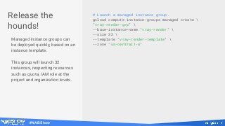 #NABShow
# Launch a managed instance group.
gcloud compute instance-groups managed create 
"vray-render-grp" 
--base-instance-name "vray-render" 
--size 32 
--template "vray-render-template" 
--zone "us-central1-a"
Release the
hounds!
Managed instance groups can
be deployed quickly, based on an
instance template.
This group will launch 32
instances, respecting resources
such as quota, IAM role at the
project and organization levels.
 