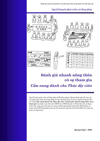 Đánh giá nhanh nông thôn có sự tham gia: Cẩm nang dành cho Thúc đẩy viên



                            Lập kế hoạch phát triển xã lồng ghép




               Đánh giá nhanh nông thôn
                          có sự tham gia
 Cẩm nang dành cho Thúc đẩy viên


Lập kế hoạch phát triển xã lồng ghép (CDP lồng ghép) ở Quảng Ngãi gắn kết nhu cầu
của người dân cũng như cộng đồng với các Chương trình, dự án và nguồn kinh phí sẵn
có. Cuốn Cẩm nang dành cho Thúc đẩy viên về Đánh giá nhanh nông thôn có sự
tham gia này được soạn thảo cho UBND xã, UBND huyện và Thúc đẩy viên sử dụng.
Cuốn cẩm nang này tóm lược các công cụ Đánh giá nhanh nông thôn (PRA) được sử
dụng trong CDP lồng ghép cũng như kỹ năng thúc đẩy khi tiến hành PRA trên thực địa
cùng với người dân.




                                                            Quảng Ngãi—2006