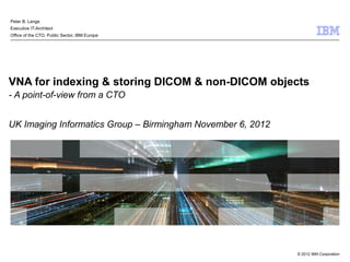 Peter B. Lange
Executive IT-Architect
Office of the CTO, Public Sector, IBM Europe




VNA for indexing & storing DICOM & non-DICOM objects
- A point-of-view from a CTO


UK Imaging Informatics Group – Birmingham November 6, 2012




                                                             © 2012 IBM Corporation
 
