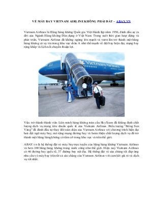 VÉ MÁY BAY VIETNAM AIRLINE KHÔNG PHẢI ĐẮT - ABAY.VN
Vietnam Airlines là Hãng hàng không Quốc gia Việt thành lập năm 1956, đánh dấu sự ra
đời của Ngành Hàng không Dân dụng ở Việt Nam. Trong suôt thời gian hoạt động và
phát triển, Vietnam Airlines đã không ngừng lớn mạnh và vươn lên trở thành một hãng
hàng không có uy tín trong khu vực châu Á nhờ thế mạnh về đội bay hiện đại, mạng bay
rộng khắp và lịch nối chuyến thuận lợi.
Việc trở thành thành viên Liên minh hàng không toàn cầu SkyTeam đã khẳng định chất
lượng dịch vụ mang tiêu chuẩn quốc tế của Vietnam Airlines. Biểu tượng “Bông Sen
Vàng” đã đánh đấu sự thay đổi toàn diện của Vietnam Airlines với chương trình hiện đại
hoá đội ngũ máy bay, mở rộng mạng đường bay và hoàn thiện chất lượng dịch vụ để trở
thành một hãng hàng không có tầm cỡ trong khu vực và trên thế giới.
ABAY.vn là hệ thống đặt vé máy bay trực tuyến của hãng hàng không Vietnam Airlines
và hơn 100 hãng hàng không trong nước cũng như thế giới. Hiện nay Vietnam Airlines
có 46 đường bay quốc tế, 37 đường bay nội địa. Hệ thống đặt vé của chúng tôi đáp ứng
nhu cầu vé máy bay trên tất cả các chặng của Vietnam Airlines với cam kêt giá rẻ và dịch
vụ tốt nhất.
 