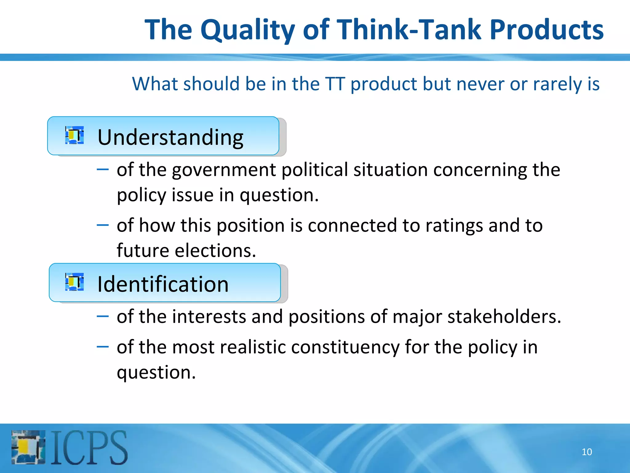 The Quality of Think-Tank Products
    What should be in the TT product but never or rarely is

Understanding
– of the government political situation concerning the
  policy issue in question.
– of how this position is connected to ratings and to
  future elections.
Identification
– of the interests and positions of major stakeholders.
– of the most realistic constituency for the policy in
  question.


                                                          10
 