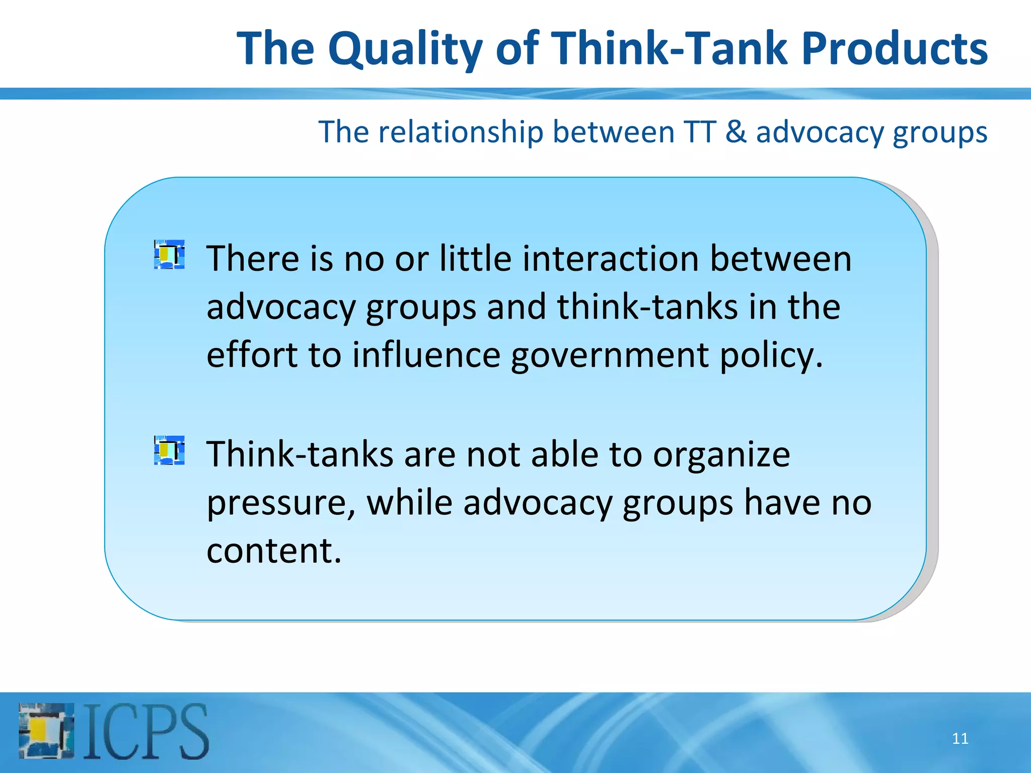 The Quality of Think-Tank Products
       The relationship between TT & advocacy groups


There is no or little interaction between
advocacy groups and think-tanks in the
effort to influence government policy.

Think-tanks are not able to organize
pressure, while advocacy groups have no
content.



                                                 11
 