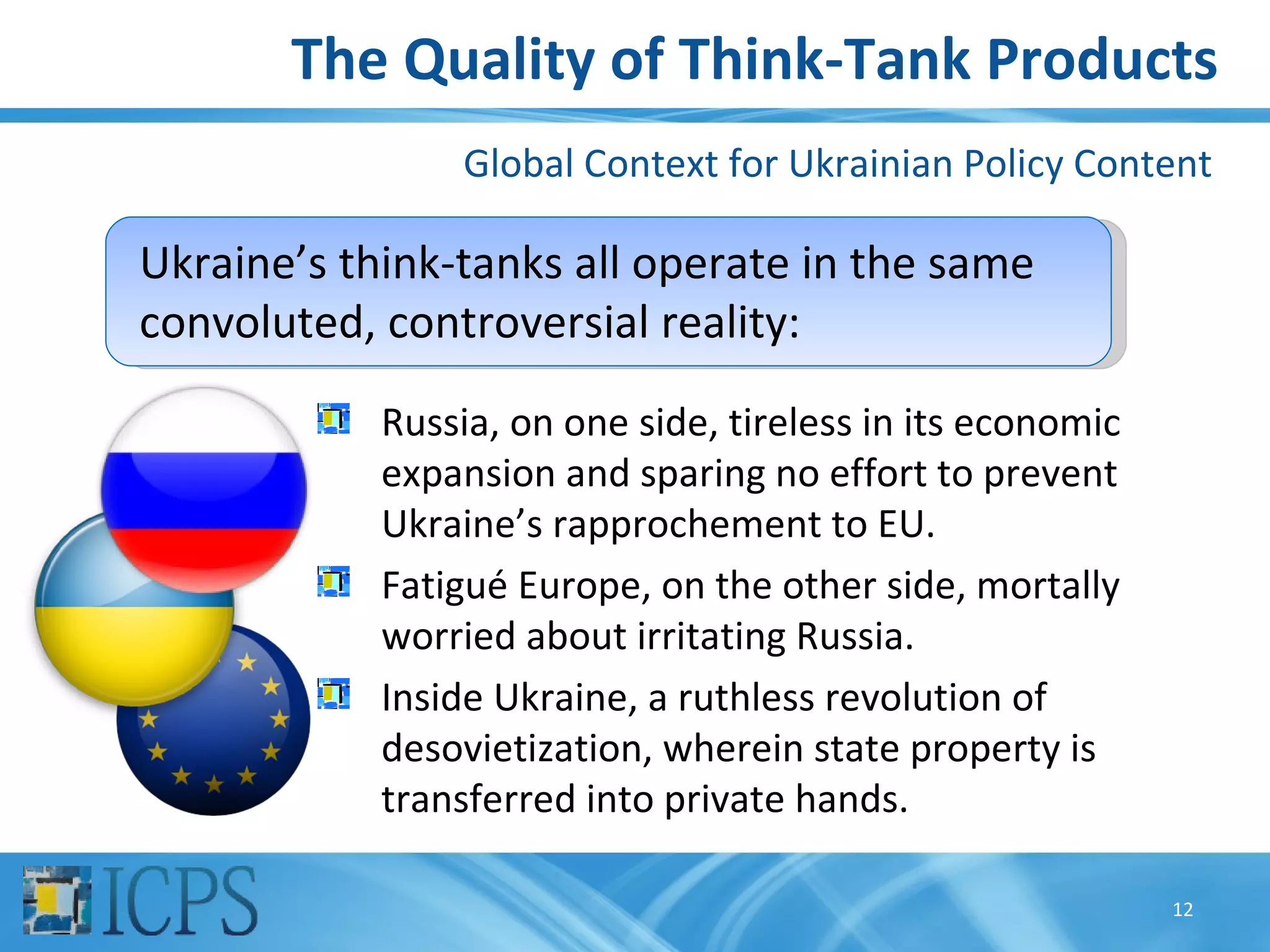 The Quality of Think-Tank Products
                 Global Context for Ukrainian Policy Content

Ukraine’s think-tanks all operate in the same
convoluted, controversial reality:
            Russia, on one side, tireless in its economic
            expansion and sparing no effort to prevent
            Ukraine’s rapprochement to EU.
            Fatigué Europe, on the other side, mortally
            worried about irritating Russia.
            Inside Ukraine, a ruthless revolution of
            desovietization, wherein state property is
            transferred into private hands.

                                                            12
 