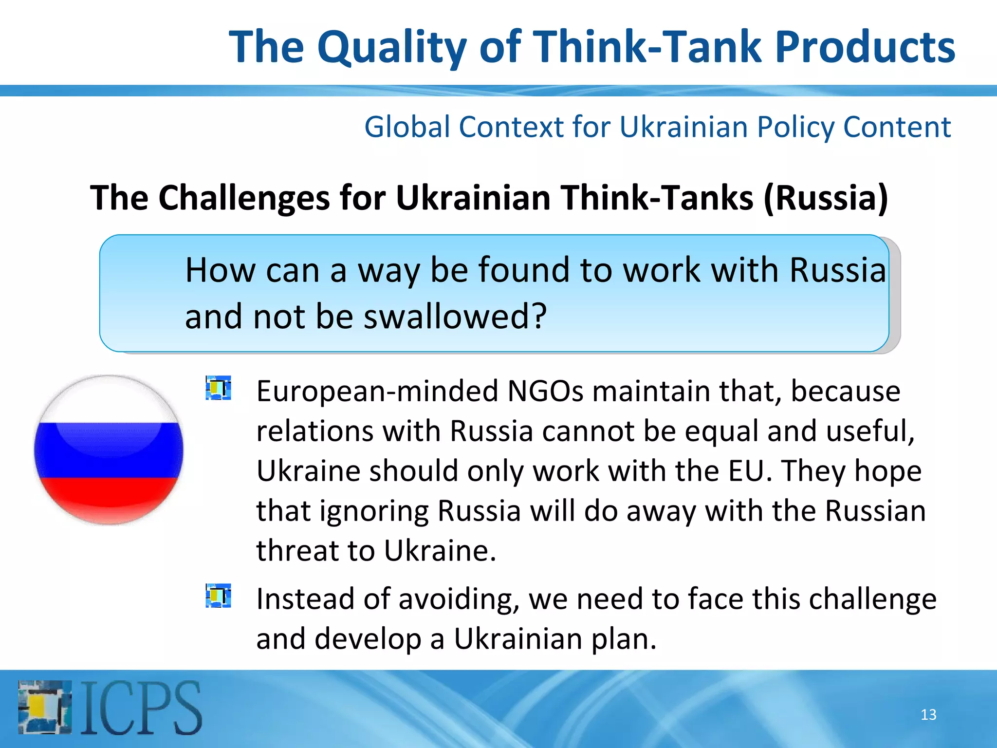 The Quality of Think-Tank Products
                  Global Context for Ukrainian Policy Content

The Challenges for Ukrainian Think-Tanks (Russia)
     How can a way be found to work with Russia
     and not be swallowed?
          European-minded NGOs maintain that, because
          relations with Russia cannot be equal and useful,
          Ukraine should only work with the EU. They hope
          that ignoring Russia will do away with the Russian
          threat to Ukraine.
          Instead of avoiding, we need to face this challenge
          and develop a Ukrainian plan.

                                                           13
 