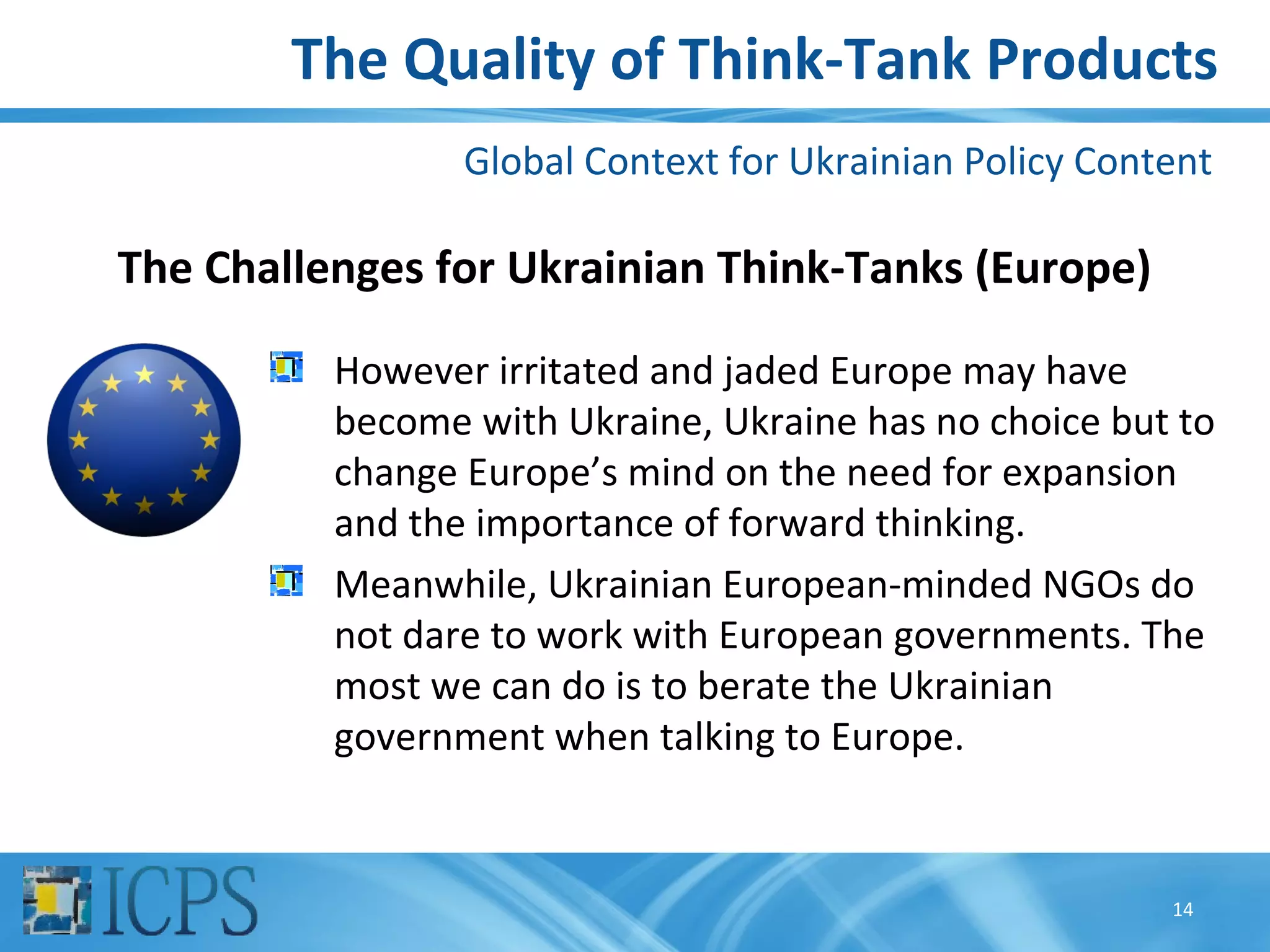 The Quality of Think-Tank Products
                 Global Context for Ukrainian Policy Content

The Challenges for Ukrainian Think-Tanks (Europe)

          However irritated and jaded Europe may have
          become with Ukraine, Ukraine has no choice but to
          change Europe’s mind on the need for expansion
          and the importance of forward thinking.
          Meanwhile, Ukrainian European-minded NGOs do
          not dare to work with European governments. The
          most we can do is to berate the Ukrainian
          government when talking to Europe.


                                                         14
 