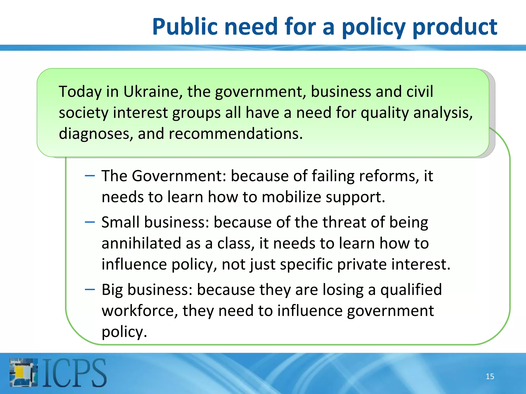 Public need for a policy product

Today in Ukraine, the government, business and civil
society interest groups all have a need for quality analysis,
diagnoses, and recommendations.

   – The Government: because of failing reforms, it
     needs to learn how to mobilize support.
   – Small business: because of the threat of being
     annihilated as a class, it needs to learn how to
     influence policy, not just specific private interest.
   – Big business: because they are losing a qualified
     workforce, they need to influence government
     policy.

                                                                15
 