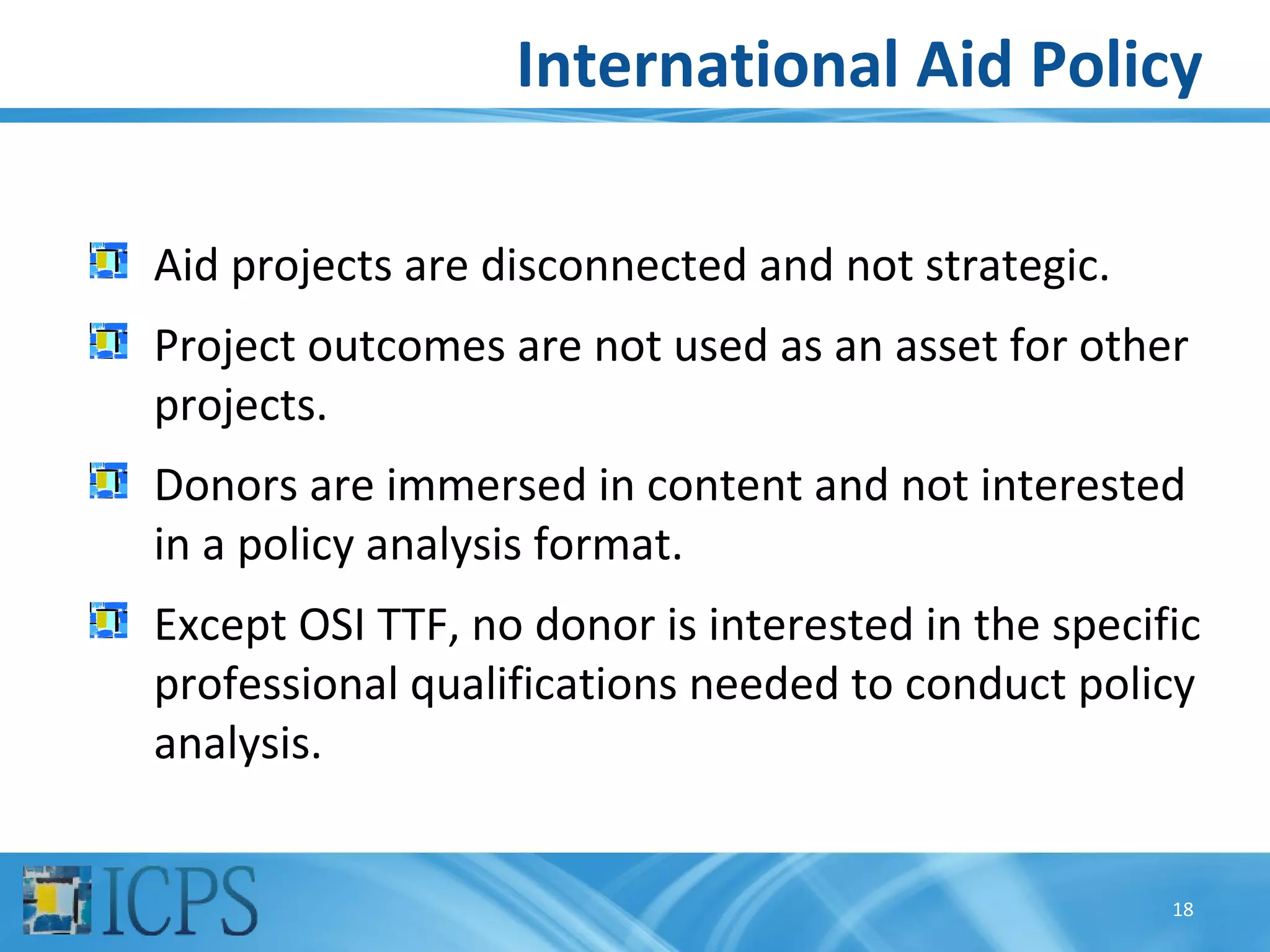 International Aid Policy

Aid projects are disconnected and not strategic.
Project outcomes are not used as an asset for other
projects.
Donors are immersed in content and not interested
in a policy analysis format.
Except OSI TTF, no donor is interested in the specific
professional qualifications needed to conduct policy
analysis.


                                                    18
 