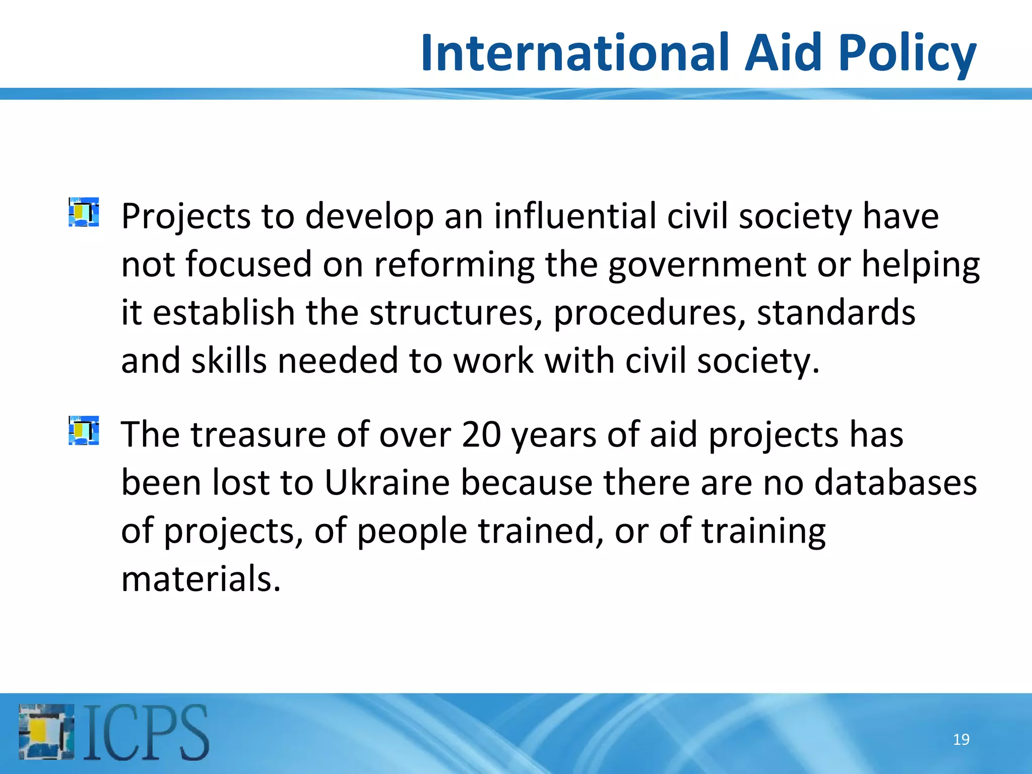 International Aid Policy

Projects to develop an influential civil society have
not focused on reforming the government or helping
it establish the structures, procedures, standards
and skills needed to work with civil society.
The treasure of over 20 years of aid projects has
been lost to Ukraine because there are no databases
of projects, of people trained, or of training
materials.


                                                   19
 