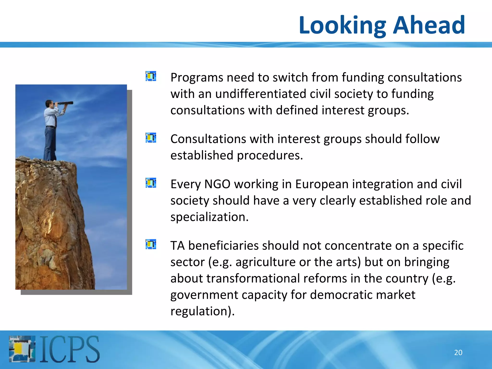 Looking Ahead
Programs need to switch from funding consultations
with an undifferentiated civil society to funding
consultations with defined interest groups.

Consultations with interest groups should follow
established procedures.

Every NGO working in European integration and civil
society should have a very clearly established role and
specialization.

TA beneficiaries should not concentrate on a specific
sector (e.g. agriculture or the arts) but on bringing
about transformational reforms in the country (e.g.
government capacity for democratic market
regulation).

                                                   20
 