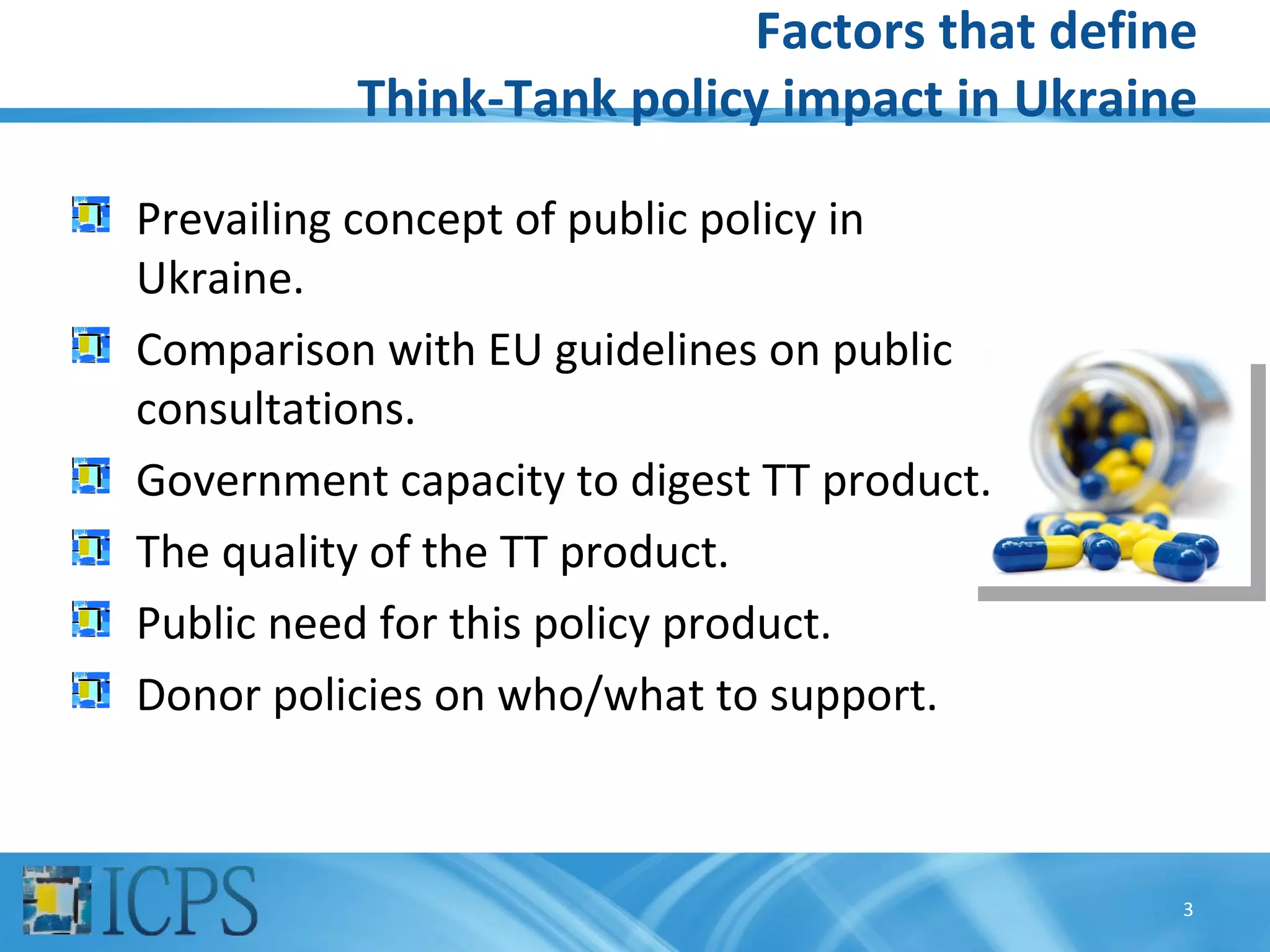 Factors that define
          Think-Tank policy impact in Ukraine

Prevailing concept of public policy in
Ukraine.
Comparison with EU guidelines on public
consultations.
Government capacity to digest TT product.
The quality of the TT product.
Public need for this policy product.
Donor policies on who/what to support.



                                            3
 