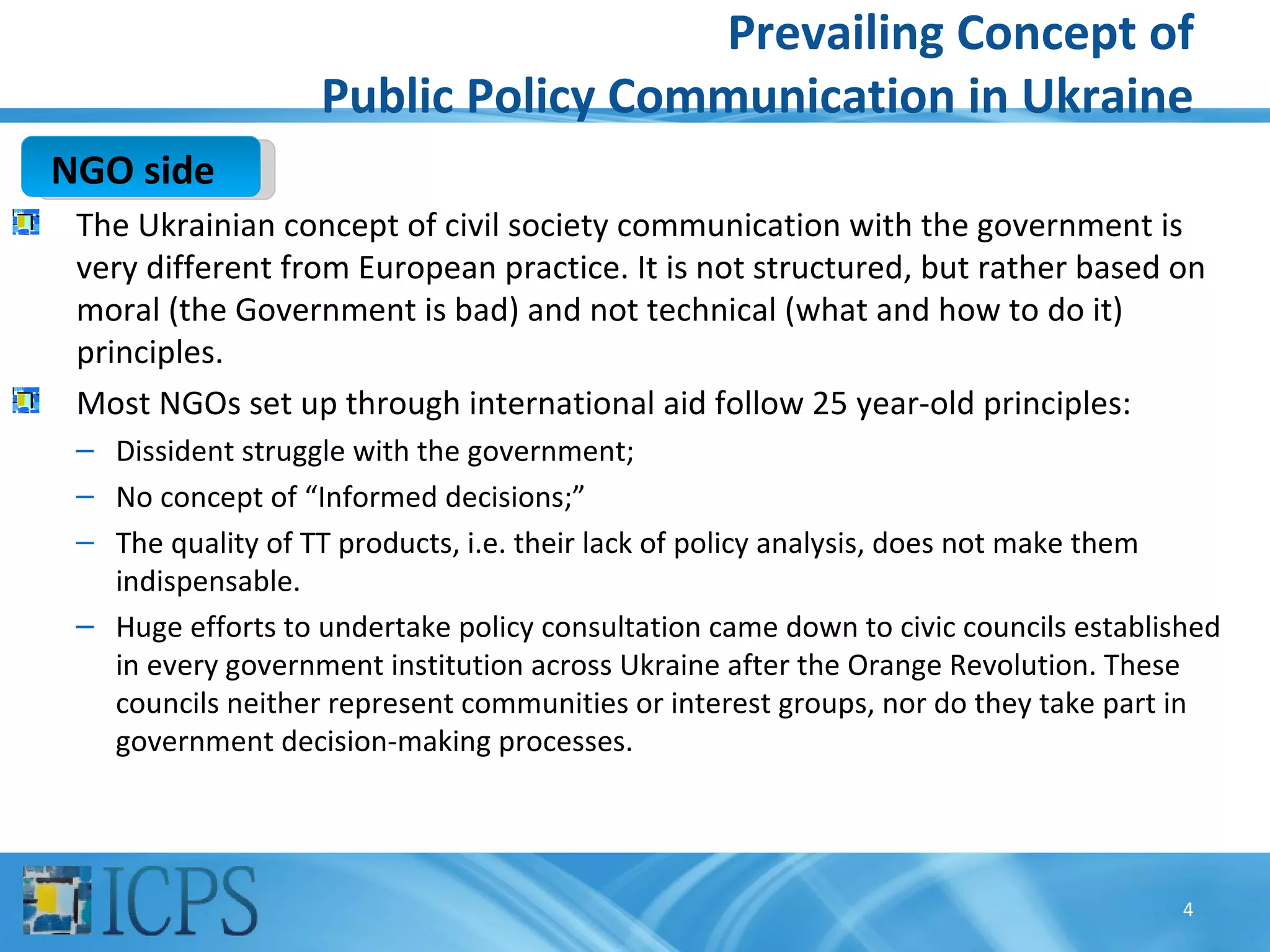 Prevailing Concept of
                   Public Policy Communication in Ukraine
NGO side
 The Ukrainian concept of civil society communication with the government is
 very different from European practice. It is not structured, but rather based on
 moral (the Government is bad) and not technical (what and how to do it)
 principles.
 Most NGOs set up through international aid follow 25 year-old principles:
 – Dissident struggle with the government;
 – No concept of “Informed decisions;”
 – The quality of TT products, i.e. their lack of policy analysis, does not make them
   indispensable.
 – Huge efforts to undertake policy consultation came down to civic councils established
   in every government institution across Ukraine after the Orange Revolution. These
   councils neither represent communities or interest groups, nor do they take part in
   government decision-making processes.




                                                                                     4
 