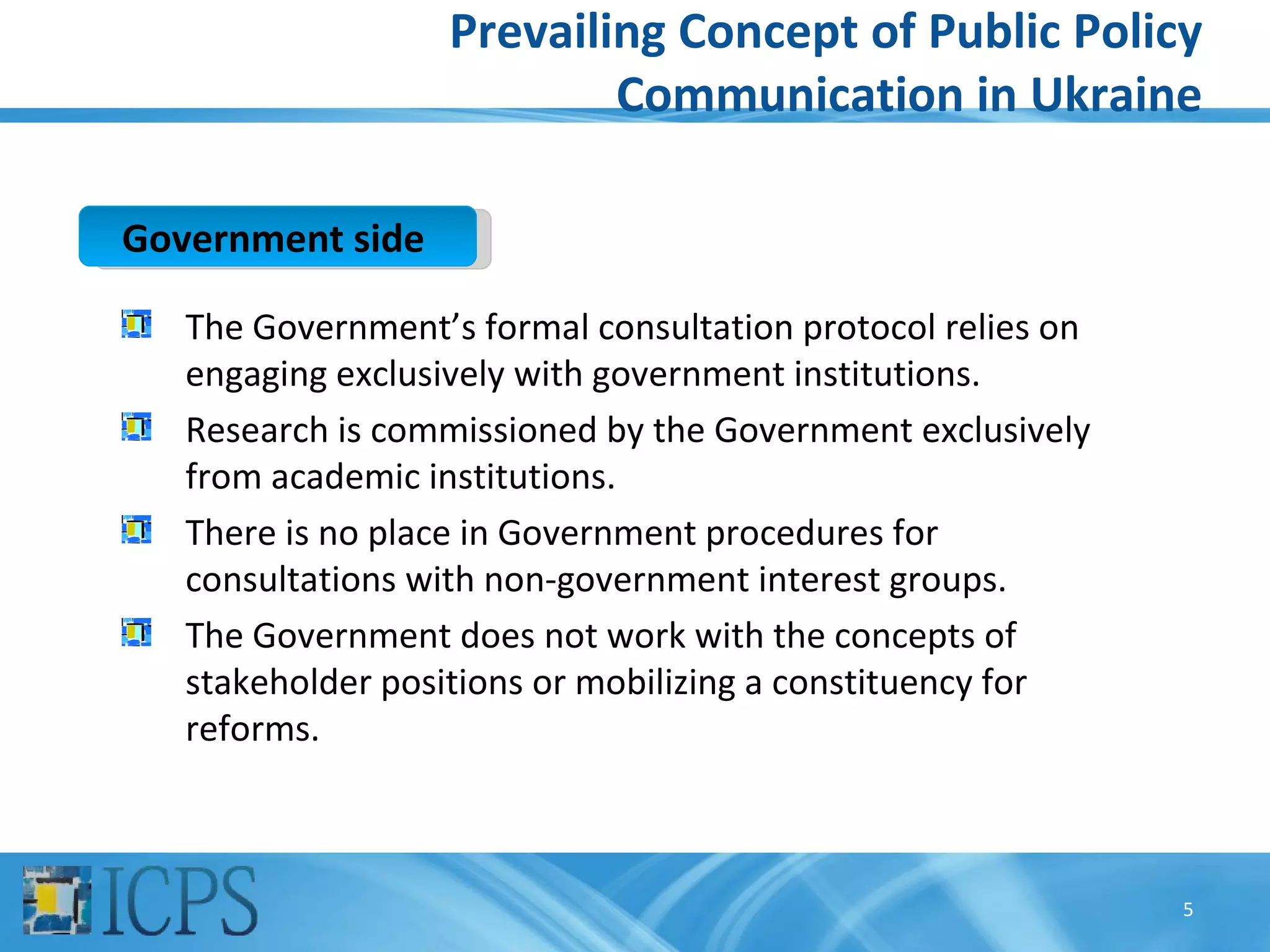 Prevailing Concept of Public Policy
                           Communication in Ukraine

Government side

   The Government’s formal consultation protocol relies on
   engaging exclusively with government institutions.
   Research is commissioned by the Government exclusively
   from academic institutions.
   There is no place in Government procedures for
   consultations with non-government interest groups.
   The Government does not work with the concepts of
   stakeholder positions or mobilizing a constituency for
   reforms.



                                                             5
 