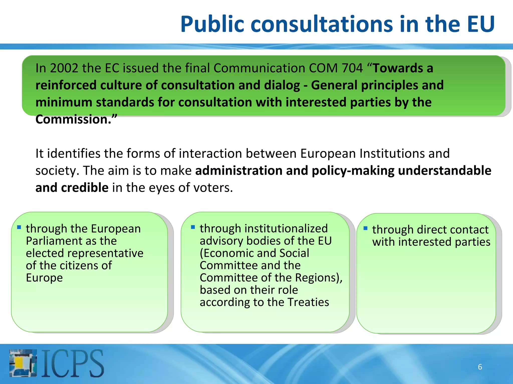 Public consultations in the EU
   In 2002 the EC issued the final Communication COM 704 “Towards a
   reinforced culture of consultation and dialog - General principles and
   minimum standards for consultation with interested parties by the
   Commission.”

   It identifies the forms of interaction between European Institutions and
   society. The aim is to make administration and policy-making understandable
   and credible in the eyes of voters.

 through the European        through institutionalized     through direct contact
  Parliament as the            advisory bodies of the EU      with interested parties
  elected representative       (Economic and Social
  of the citizens of           Committee and the
  Europe                       Committee of the Regions),
                               based on their role
                               according to the Treaties



                                                                                  6
 