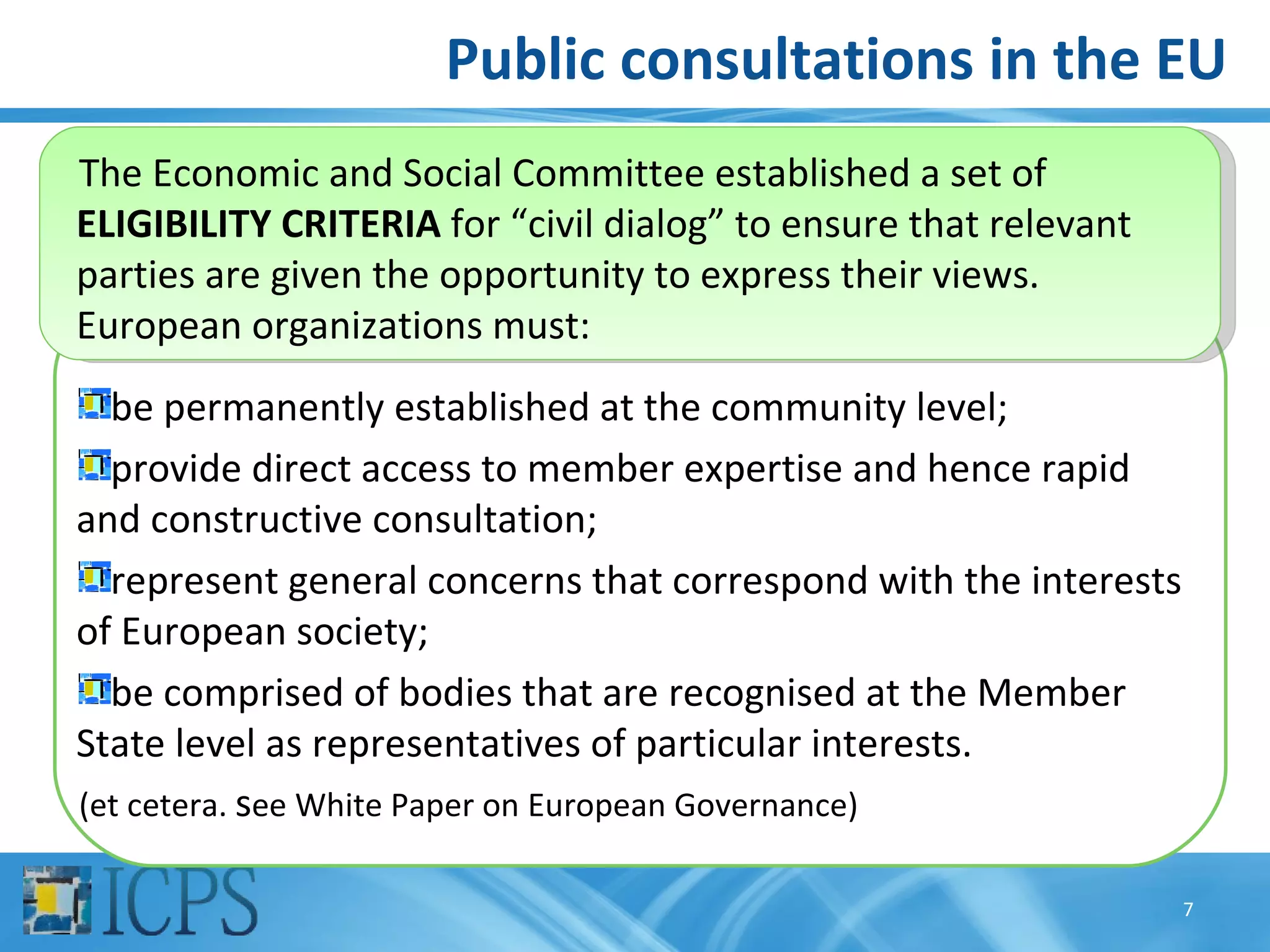 Public consultations in the EU
The Economic and Social Committee established a set of
ELIGIBILITY CRITERIA for “civil dialog” to ensure that relevant
parties are given the opportunity to express their views.
European organizations must:
  be permanently established at the community level;
  provide direct access to member expertise and hence rapid
and constructive consultation;
  represent general concerns that correspond with the interests
of European society;
  be comprised of bodies that are recognised at the Member
State level as representatives of particular interests.
(et cetera. see White Paper on European Governance)

                                                                  7
 