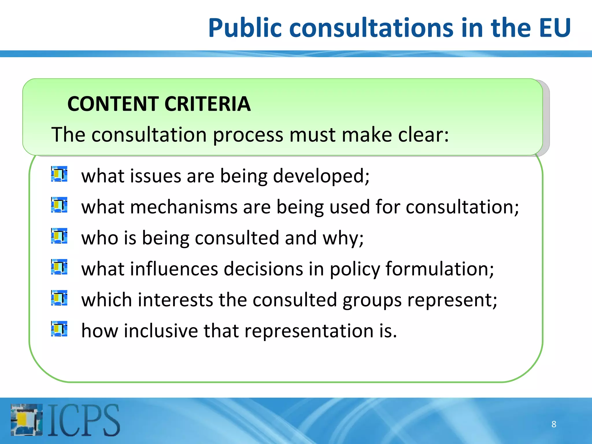 Public consultations in the EU

 CONTENT CRITERIA
The consultation process must make clear:
   what issues are being developed;
   what mechanisms are being used for consultation;
   who is being consulted and why;
   what influences decisions in policy formulation;
   which interests the consulted groups represent;
   how inclusive that representation is.



                                                      8
 