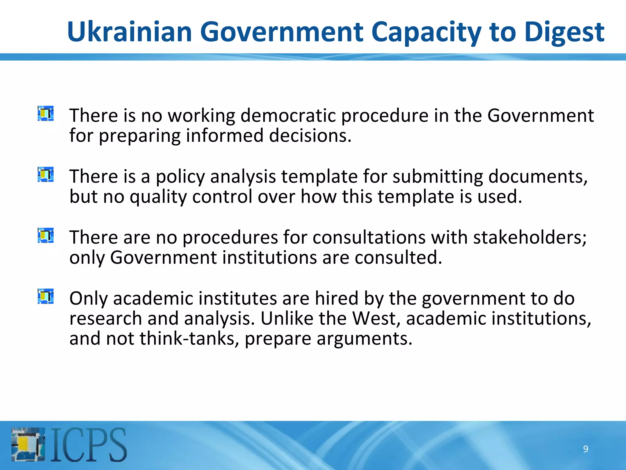 Ukrainian Government Capacity to Digest

There is no working democratic procedure in the Government
for preparing informed decisions.
There is a policy analysis template for submitting documents,
but no quality control over how this template is used.
There are no procedures for consultations with stakeholders;
only Government institutions are consulted.
Only academic institutes are hired by the government to do
research and analysis. Unlike the West, academic institutions,
and not think-tanks, prepare arguments.




                                                            9
 