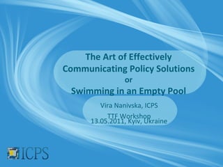 The Art of Effectively
Communicating Policy Solutions
                 or
 Swimming in an Empty Pool
         Vira Nanivska, ICPS
           TTF Workshop
      13.05.2011, Kyiv, Ukraine
 