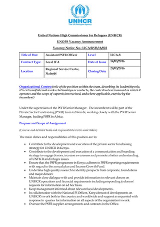 United Nations High Commissioner for Refugees (UNHCR)
UNOPS Vacancy Announcement
Vacancy Notice No.: LICA/RSH/16/002
Title of Post Assistant PSFR Officer Level LICA-8
Contract Type: Local ICA Date of Issue 14/03/2016
Location
Regional Service Centre,
Nairobi
Closing Date
29/03/2016
Organizational Context (role of the position within the team, describing its leadership role,
it’s external/internal work relationships or contacts, the contextual environment in which it
operates and the scope of supervision received, and where applicable,exercise by the
incumbent)
Under the supervision of the PSFR Senior Manager. The incumbent will be part of the
Private Sector Fundraising (PSFR) team in Nairobi, working closely with the PSFR Senior
Manager, leading PSFR in Africa.
Purpose and Scope of Assignment
(Concise and detailed tasks and responsibilities to be undertaken)
The main duties and responsibilities of this position are to:
 Contribute to the development and execution of the private sector fundraising
strategy for UNHCR in Kenya.
 Contribute to the development and execution of a communication and branding
strategy to engage donors, increase awareness and promote a better understanding
of UNHCR and refugee issues.
 Ensure that the PSFR programme in Kenya adheres to PSFR reporting requirements
with regard to the annual plan and Income Growth Fund.
 Undertake high quality research to identify prospects from corporate, foundations
and major donors'
 Maintain close dialogue with and provide information to relevant donors on
UNHCR operations and financial requirements including responding to donors'
requests for information on ad hoc basis.
 Keep management informed about relevant local developments .
 In collaboration with the National PI Officer, Keep abreast of developments on
UNHCR’s work both in the country and worldwide and support as requested with
response to queries for information on all aspects of the organisation’s work.
 Oversee the PSFR supplier arrangements and contracts in the Office.
 