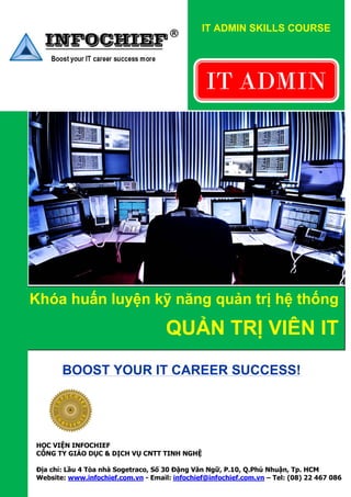 IT ADMIN SKILLS COURSE


                                              

                                                    IT ADMIN
                                                     




 




    Khóa huấn luyện kỹ năng quản trị hệ thống

                                         QUẢN TRỊ VIÊN IT
              BOOST YOUR IT CAREER SUCCESS!



                     
    HỌC VIỆN INFOCHIEF
    CÔNG TY GIÁO DỤC & DỊCH VỤ CNTT TINH NGHỆ

    Địa chỉ: Lầu 4 Tòa nhà Sogetraco, Số 30 Đặng Văn Ngữ, P.10, Q.Phú Nhuận, Tp. HCM
    Website: www.infochief.com.vn - Email: infochief@infochief.com.vn – Tel: (08) 22 467 086
 