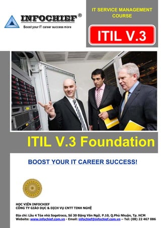 IT SERVICE MANAGEMENT
                                                           COURSE


                                               

                                                       ITIL V.3                        



 




           ITIL V.3 Foundation
           BOOST YOUR IT CAREER SUCCESS!




                      
    HỌC VIỆN INFOCHIEF
    CÔNG TY GIÁO DỤC & DỊCH VỤ CNTT TINH NGHỆ

    Địa chỉ: Lầu 4 Tòa nhà Sogetraco, Số 30 Đặng Văn Ngữ, P.10, Q.Phú Nhuận, Tp. HCM
    Website: www.infochief.com.vn - Email: infochief@infochief.com.vn – Tel: (08) 22 467 086
 