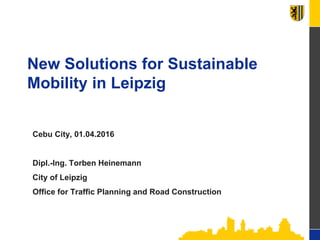 New Solutions for Sustainable
Mobility in Leipzig
Cebu City, 01.04.2016
Dipl.-Ing. Torben Heinemann
City of Leipzig
Office for Traffic Planning and Road Construction
 
