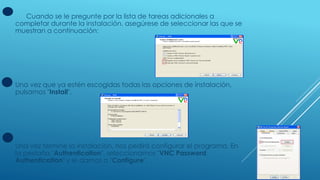 Cuando se le pregunte por la lista de tareas adicionales a
completar durante la instalación, asegúrese de seleccionar las que se
muestran a continuación:
Una vez que ya estén escogidas todas las opciones de instalación,
pulsamos "Install".
Una vez termine la instalación, nos pedirá configurar el programa. En
la pestaña "Authentication", seleccionamos "VNC Password
Authentication" y le damos a "Configure".
 