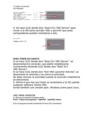 I.E ISABEL LA CATOLICA
CRT PRIMARIA




4. Se hace CLIC donde dice “Start X11 VNC Server” para
iniciar a la XO como servidor VNC y permitir que otras
computadoras puedan conectarse a ella.




PARA TENER EN CUENTA:
Si se hace CLIC donde dice “Stop X11 VNC Server” se
desconectará la conexión, que podrá restablecerse
nuevamente haciendo CLIC donde dice “Start X11
VNC Server”.
Si se hace CLIC donde dice “Exit VNC Launcher Activity”, se
desconecta la conexión y se cierra la actividad.
Se debe reiniciar la actividad cuando la conexión inalámbrica
se desconecta
5. Ahora lo que hay que hacer es conectarse a la XO usando
cualquier software cliente VNC.
Existe también una versión para Windows como para Linux.


VNC PARA WINDOW
1.- Ejecutar el programa instalado desde:
Inicio - Todos los programas - TightVNC - TightVNC Viewer

2. En el programa escribir la dirección IP de la XO a conectarse.
 