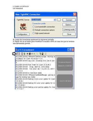 I.E ISABEL LA CATOLICA
CRT PRIMARIA




3. Luego de conectarse aparecerá la siguiente pantalla.
4. Hacer clic en el botón para modificar la escala a 50% en caso de que la ventana
sea demasiada grande.
 