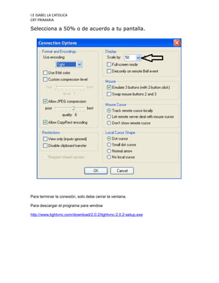 I.E ISABEL LA CATOLICA
CRT PRIMARIA

Selecciona a 50% o de acuerdo a tu pantalla.




Para terminar la conexión, solo debe cerrar la ventana.

Para descargar el programa para window

http://www.tightvnc.com/download/2.0.2/tightvnc-2.0.2-setup.exe
 