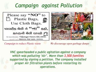 Campaign against Pollution




Campaign to reduce Plastic waste   We discourage open garbage dumps


    VNC spearheaded a public agitation against a company
      which was polluting „Air‟. More than 3,500 families
    supported by signing a petition. The company installed
       proper Air filtration plants before restarting its
                          operations.
 
