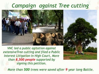 Campaign against Tree cutting




    VNC led a public agitation against
extensiveTree cutting and filed a Public
 Interest Litigation in High Court, More
    than 8,500 people supported by
          signing this petition.
   More than 500 trees were saved after 9 year long Battle.
 