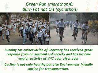 Green Run (marathon)&
           Burn Fat not Oil (cyclathon)




Running for conservation of Greenery has received great
 response from all segments of society and has become
        regular activity of VNC year after year.
Cycling is not only healthy but also Environment friendly
                option for transportation.
 
