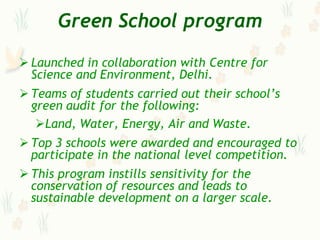 Green School program

 Launched in collaboration with Centre for
  Science and Environment, Delhi.
 Teams of students carried out their school‟s
  green audit for the following:
   Land, Water, Energy, Air and Waste.
 Top 3 schools were awarded and encouraged to
  participate in the national level competition.
 This program instills sensitivity for the
  conservation of resources and leads to
  sustainable development on a larger scale.
 