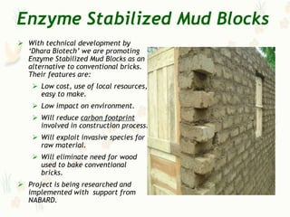 Enzyme Stabilized Mud Blocks
 With technical development by
  „Dhara Biotech‟ we are promoting
  Enzyme Stabilized Mud Blocks as an
  alternative to conventional bricks.
  Their features are:
     Low cost, use of local resources,
      easy to make.
     Low impact on environment.
     Will reduce carbon footprint
      involved in construction process.
     Will exploit invasive species for
      raw material.
     Will eliminate need for wood
      used to bake conventional
      bricks.
 Project is being researched and
  implemented with support from
  NABARD.
 