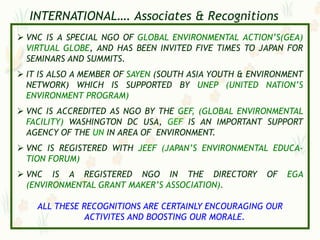 INTERNATIONAL…. Associates & Recognitions
 VNC IS A SPECIAL NGO OF GLOBAL ENVIRONMENTAL ACTION‟S(GEA)
  VIRTUAL GLOBE, AND HAS BEEN INVITED FIVE TIMES TO JAPAN FOR
  SEMINARS AND SUMMITS.
 IT IS ALSO A MEMBER OF SAYEN (SOUTH ASIA YOUTH & ENVIRONMENT
  NETWORK) WHICH IS SUPPORTED BY UNEP (UNITED NATION‟S
  ENVIRONMENT PROGRAM)
 VNC IS ACCREDITED AS NGO BY THE GEF, (GLOBAL ENVIRONMENTAL
  FACILITY) WASHINGTON DC USA, GEF IS AN IMPORTANT SUPPORT
  AGENCY OF THE UN IN AREA OF ENVIRONMENT.
 VNC IS REGISTERED WITH JEEF (JAPAN‟S ENVIRONMENTAL EDUCA-
  TION FORUM)
 VNC IS A REGISTERED NGO IN THE DIRECTORY            OF   EGA
  (ENVIRONMENTAL GRANT MAKER‟S ASSOCIATION).

    ALL THESE RECOGNITIONS ARE CERTAINLY ENCOURAGING OUR
              ACTIVITES AND BOOSTING OUR MORALE.
 